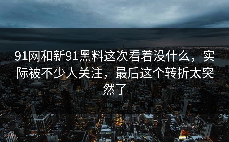 91网和新91黑料这次看着没什么，实际被不少人关注，最后这个转折太突然了