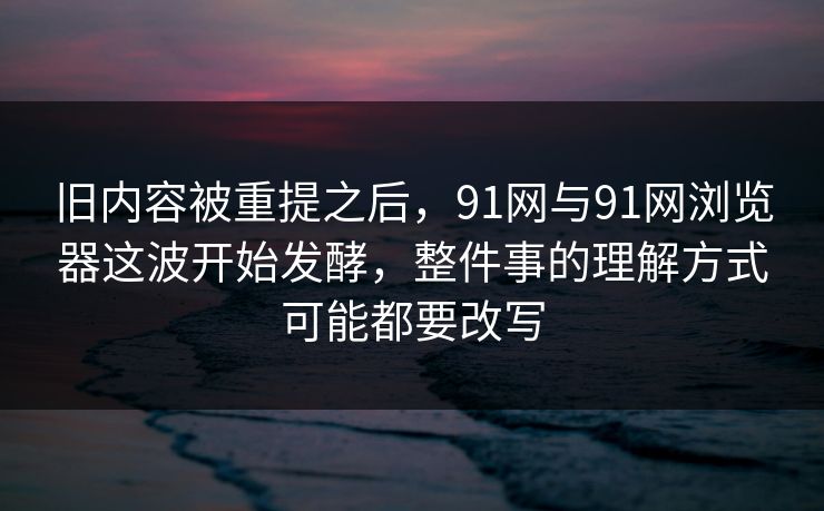 旧内容被重提之后，91网与91网浏览器这波开始发酵，整件事的理解方式可能都要改写