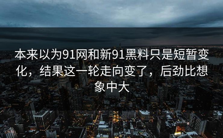 本来以为91网和新91黑料只是短暂变化，结果这一轮走向变了，后劲比想象中大