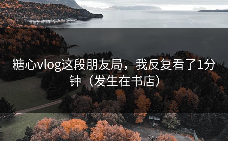 糖心vlog这段朋友局，我反复看了1分钟（发生在书店）