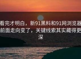 看完才明白，新91黑料和91网浏览器前面走向变了，关键线索其实藏得更深