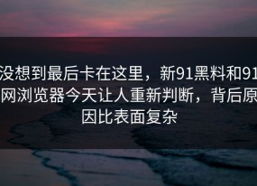 没想到最后卡在这里，新91黑料和91网浏览器今天让人重新判断，背后原因比表面复杂