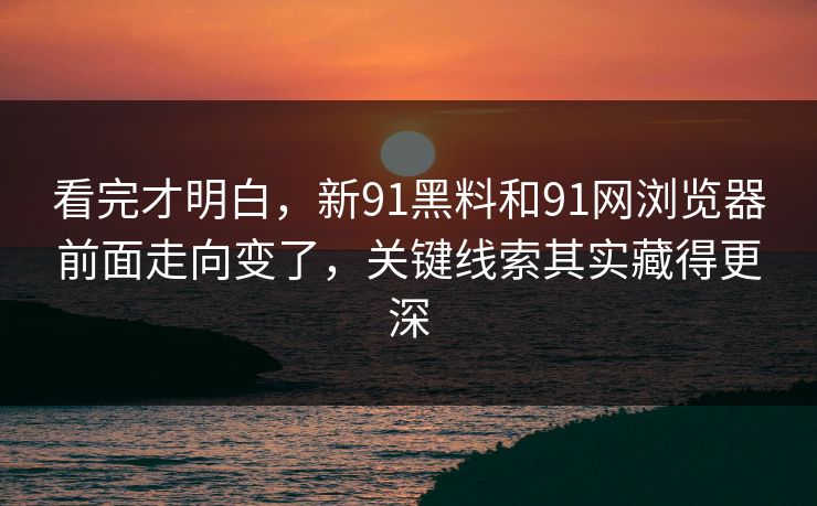 看完才明白，新91黑料和91网浏览器前面走向变了，关键线索其实藏得更深