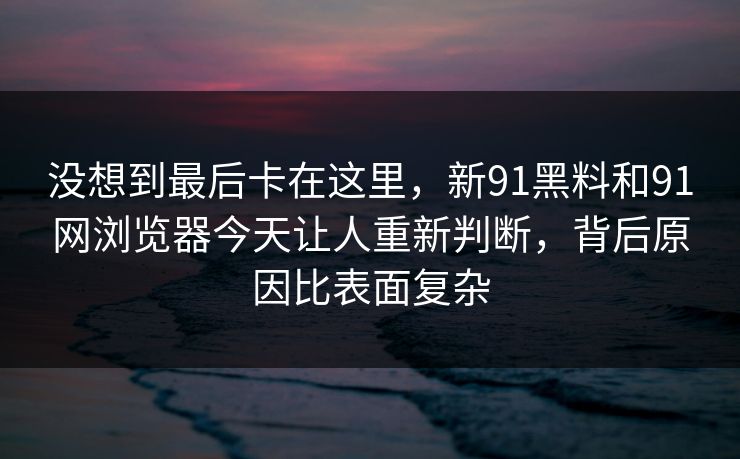 没想到最后卡在这里，新91黑料和91网浏览器今天让人重新判断，背后原因比表面复杂