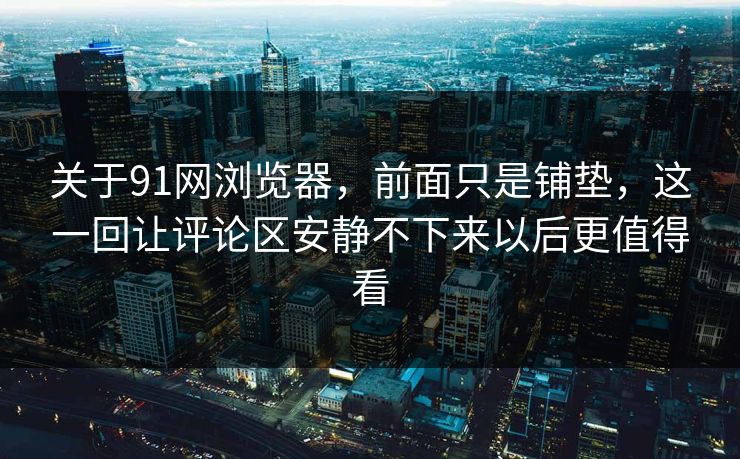 关于91网浏览器，前面只是铺垫，这一回让评论区安静不下来以后更值得看