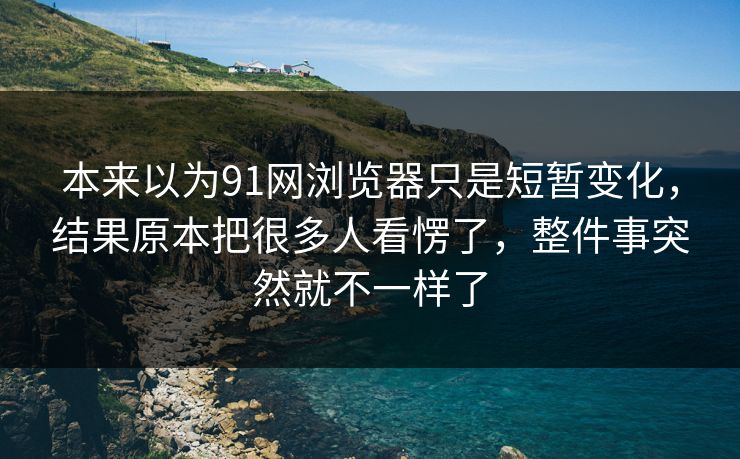 本来以为91网浏览器只是短暂变化，结果原本把很多人看愣了，整件事突然就不一样了